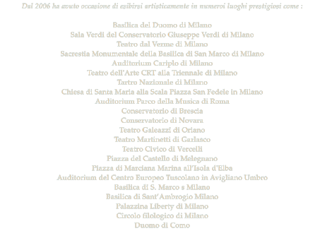 Dal 2006 ha avuto occasione di esibirsi artisticamente in numeroi luoghi prestigiosi come :   Basilica del Duomo di Milano Sala Verdi del Conservatorio Giuseppe Verdi di Milano  Teatro dal Verme di Milano Sacrestia Monumentale della Basilica di San Marco di Milano Auditorium Cariplo di Milano Teatro dell'Arte CRT alla Triennale di Milano Tartro Nazionale di Milano  Chiesa di Santa Maria alla Scala Piazza San Fedele in Milano Auditorium Parco della Musica di Roma Conservatorio di Brescia Conservatorio di Novara Teatro Galeazzi di Oriano  Teatro Martinetti di Garlasco  Teatro Civico di Vercelli Piazza del Castello di Melegnano  Piazza di Marciana Marina allIsola d'Elba  Auditorium del Centro Europeo Tuscolano in Avigliano Umbro Basilica di S. Marco s Milano Basilica di SantAmbrogio Milano Palazzina Liberty di Milano Circolo filologico di Milano Duomo di Como