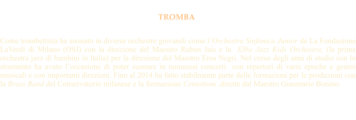 TROMBA   Come trombettista ha suonato in diverse orchestre giovanili come lOrchestra Sinfonica Junior de La Fondazione LaVerdi di Milano (OSJ) con la direzione del Maestro Ruben Jais e la  Elba Jazz Kids Orchestra, (la prima orchestra jazz di bambini in Italia) per la direzione del Maestro Eros Negri. Nel corso degli anni di studio con lo strumento ha avuto loccasione di poter suonare in numerosi concerti  con repertori di varie epoche e generi musicali e con importanti direzioni. Fino al 2014 ha fatto stabilmente parte delle formazioni per le produzioni con la Brass Band del Conservatorio milanese e la formazione Centottoni ,dirette dal Maestro Gianmario Bonino.