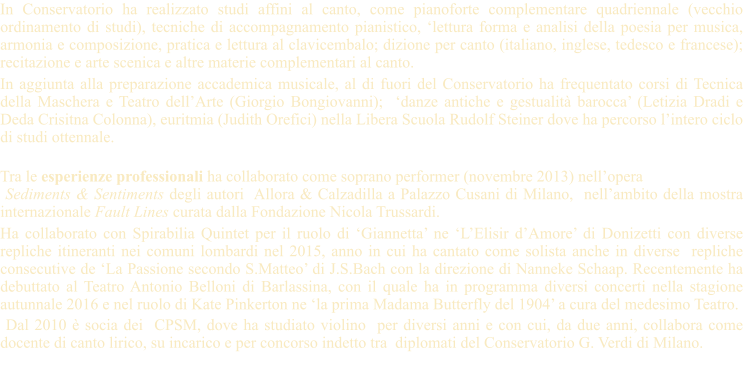 In Conservatorio ha realizzato studi affini al canto, come pianoforte complementare quadriennale (vecchio ordinamento di studi), tecniche di accompagnamento pianistico, lettura forma e analisi della poesia per musica, armonia e composizione, pratica e lettura al clavicembalo; dizione per canto (italiano, inglese, tedesco e francese); recitazione e arte scenica e altre materie complementari al canto.  In aggiunta alla preparazione accademica musicale, al di fuori del Conservatorio ha frequentato corsi di Tecnica della Maschera e Teatro dellArte (Giorgio Bongiovanni);  danze antiche e gestualit barocca (Letizia Dradi e Deda Crisitna Colonna), euritmia (Judith Orefici) nella Libera Scuola Rudolf Steiner dove ha percorso lintero ciclo  di studi ottennale.  Tra le esperienze professionali ha collaborato come soprano performer (novembre 2013) nellopera   Sediments & Sentiments degli autori  Allora & Calzadilla a Palazzo Cusani di Milano,  nellambito della mostra internazionale Fault Lines curata dalla Fondazione Nicola Trussardi.  Ha collaborato con Spirabilia Quintet per il ruolo di Giannetta ne LElisir dAmore di Donizetti con diverse repliche itineranti nei comuni lombardi nel 2015, anno in cui ha cantato come solista anche in diverse  repliche consecutive de La Passione secondo S.Matteo di J.S.Bach con la direzione di Nanneke Schaap. Recentemente ha debuttato al Teatro Antonio Belloni di Barlassina, con il quale ha in programma diversi concerti nella stagione autunnale 2016 e nel ruolo di Kate Pinkerton ne la prima Madama Butterfly del 1904 a cura del medesimo Teatro.  Dal 2010  socia dei  CPSM, dove ha studiato violino  per diversi anni e con cui, da due anni, collabora come docente di canto lirico, su incarico e per concorso indetto tra  diplomati del Conservatorio G. Verdi di Milano.