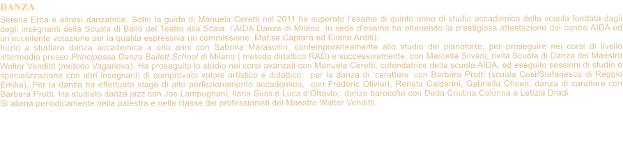 DANZA    Serena Erba  altres danzatrice. Sotto la guida di Manuela Ceretti nel 2011 ha superato lesame di quinto anno di studio accademico della scuola fondata dagli degli insegnanti della Scuola di Ballo del Teatro alla Scala: lAIDA Danza di MIlano. In sede desame ha ottenendo la prestigiosa attestazione del centro AIDA ed uneccellente votazione per la qualit espressiva (in commissione  Marisa Caprara ed Eliane Arditi). Inizi a studiare danza accademica a otto anni con Sabrina Maraschin, contemporaneamente allo studio del pianoforte, per proseguire nei corsi di livello intermedio presso Principessa Danza Ballett School di Milano ( metodo didattico RAD) e successivamente, con Marcella Silvani, nella Scuola di Danza del Maestro Walter Venditti (metodo Vaganova). Ha proseguito lo studio nei corsi avanzati con Manuela Ceretti, cofondatrice della scuola AIDA, ed eseguito sessioni di studio e specializzazione con altri insegnanti di comprovato valore artistico e didattico:  per la danza di carattere con Barbara Protti (scuola Cosi/Stefanescu di Reggio Emilia), Per la danza ha effettuato stage di alto perfezionamento accademico,  con Frdric Olivier, Renata Calderini, Gabriella Choen, danza di carattere con Barbara Protti. Ha studiato danza jazz con Joe Lampugnani, Ilaria Suss e Luca dOttavio;  danze barocche con Deda Cristina Colonna e Letizia Dradi. Si allena periodicamente nella palestra e nella classe dei professionisti del Maestro Walter Venditti.
