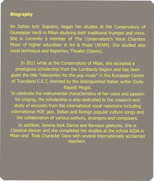 Biography   An Italian lyric Soprano, began her studies at the Conservatory of Giueseppe Verdi in Milan studying both traditional trumpet and voice. She is currently a member of The Conservatorys Vocal Chamber Music of higher education in Art & Music (AFAM). She studied also vocal technique and Repertory Theater (Opera).    In 2011 while at the Conservatory of Milan, she accepted a prestigious scholarship from the Lombardy Region and has been given the title "interpreter for the pop music" in the European Center of Tuscolano C.E.T, directed by the distinguished Italian writer Giulio Rapetti Mogol.  To celebrate the instrumental characteristics of her voice and passion for singing, the scholarship is also dedicated to the research and study of excerpts from the international vocal repertoire including international POP, jazz, Italian and foreign popular culture songs and the collaboration of various authors, arrangers and composers. In addition, Serena took Dance and Baroque gestures. She is Classical dancer and she completed her studies at the school AIDA in Milan and  Took Character Dace with several internationally acclaimed teachers.