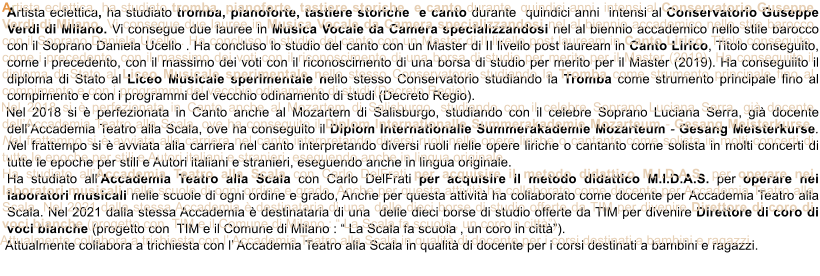 Artista eclettica, ha studiato tromba, pianoforte, tastiere storiche  e canto durante  quindici anni  intensi al Conservatorio Guseppe Verdi di Milano. Vi consegue due lauree in Musica Vocale da Camera specializzandosi nel al biennio accademico nello stile barocco con il Soprano Daniela Ucello . Ha concluso lo studio del canto con un Master di II livello post lauream in Canto Lirico, Titolo conseguito, come i precedento, con il massimo dei voti con il riconoscimento di una borsa di studio per merito per il Master (2019). Ha conseguiito il diploma di Stato al Liceo Musicale sperimentale nello stesso Conservatorio studiando la Tromba come strumento principale fino al compimento e con i programmi del vecchio odinamento di studi (Decreto Regio).  Nel 2018 si  perfezionata in Canto anche al Mozartem di Salisburgo, studiando con il celebre Soprano Luciana Serra, gi docente dellAccademia Teatro alla Scala, ove ha conseguito il Diplom Internationalle Summerakademie Mozarteum - Gesang Meisterkurse. Nel frattempo si  avviata alla carriera nel canto interpretando diversi ruoli nelle opere liriche o cantanto come solista in molti concerti di tutte le epoche per stili e Autori italiani e stranieri, eseguendo anche in lingua originale. Ha studiato allAccademia Teatro alla Scala con Carlo DelFrati per acquisire il metodo didattico M.I.D.A.S. per operare nei laboratori musicali nelle scuole di ogni ordine e grado, Anche per questa attivit ha collaborato come docente per Accademia Teatro alla Scala. Nel 2021 dalla stessa Accademia  destinataria di una  delle dieci borse di studio offerte da TIM per divenire Direttore di coro di voci bianche (progetto con  TIM e il Comune di Milano :  La Scala fa scuola , un coro in citt).  Attualmente collabora a trichiesta con l Accademia Teatro alla Scala in qualit di docente per i corsi destinati a bambini e ragazzi.