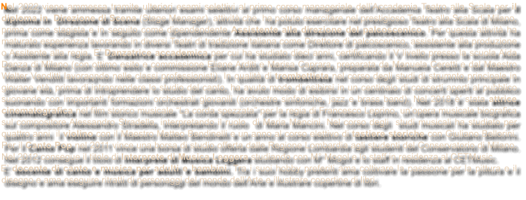 Nel 2022 viene ammessa tramite ulteriori esami selettivi al primo corso manageriale dellAccademia Teatro alla Scala per il diploma in  Direzione di Scena (Stage Manager), attivit che  ha potuto esercitare nel prestigioso Teatro alla Scala di Milano, prima come stagista e in seguito come dipendendente Assistente alla direzione del palcoscenico. Per questa attivit ha maturato esperienza lavorando in diversi Teatri di tradizione italiana come Direttore di palcoscenico, assistente alla produzione o Assitente alla regia. E Danzatrice accademica per cui ha studiato dieci anni, certificando il V livello presso la scuola Aida Danza di Milano (con ottimo esito e commissione Eliane Arditi e Marisa Caprara, preparata da Manuela Ceretti e dal Maestro Walter Venditti lavoraqndo nelle classi professionisti). In qualit di trombettista nel corso degli studi di strumnto principale in giovane et, prima di intraprendere lo studio del canto, ha avuto modo di esibirsi in un centinaio di concerti aperti al pubblico suonando con importanti formazioni orchestrali giovanili (orchestre sinfoniche, jazz e brass band). Nel 2018  stata attrice cinematografica nel film storico musicale La corda spezzata per la regia di Francesco Leprino, unopera musicale biografica sul compositore Alessandro Stradella, interpretando il ruolo  di Maria Mancini. Nel corso degli  studi musicali ha studiato per quattro anni  il violino con il Maestro Matteo Bendinelli e un anno al corso elettivo di tastiere storiche con Giuliano Bellorini. Per il Canto Pop nel 2011 vince una borsa di studio offerta dalle Regione Lombardia agli studenti del Conservatorio di Milano. Nel 2012 consegue il titolo di Interprete di Musica Leggera studiando con M Mogol e lo staff in residenza al CETMusic.  E docente di canto e musica per adulti e bambini. Tra i suoi hobby preferiti ama coltivare la passione per la pittura e il disegno e ama eseguire ritratti di personaggi del mondo dellArte e illustrare copertine di libri.